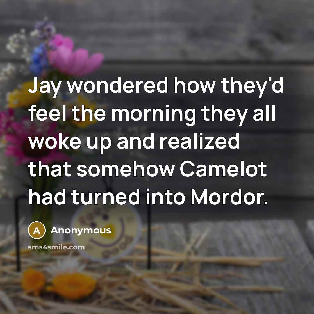 “Jay wondered how they'd feel the morning they all woke up and realized that somehow Camelot had turned into Mordor.” quote by Anonymous