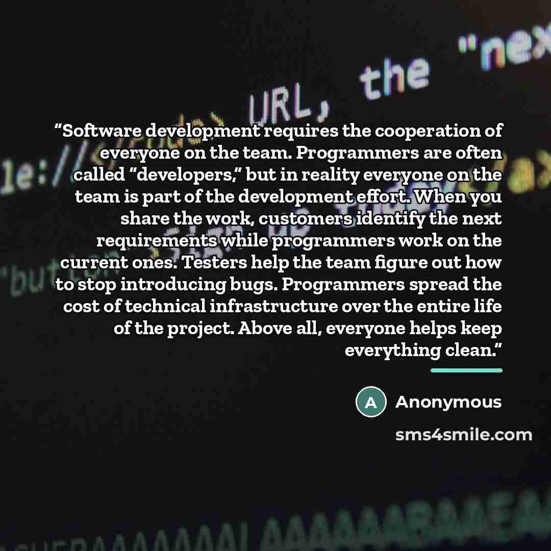 “Software development requires the cooperation of everyone on the team. Programmers are often called “developers,” but in reality everyone on the team is part of the development effort. When you share the work, customers identify the next requirements while programmers work on the current ones…” quote by Anonymous