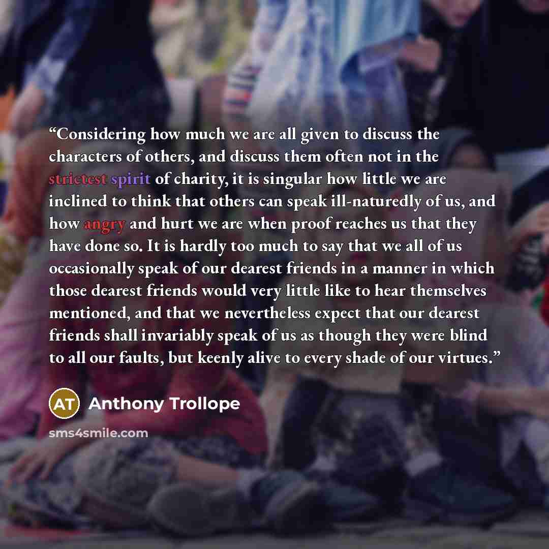 “Considering how much we are all given to discuss the characters of others, and discuss them often not in the strictest spirit of charity, it is singular how little we are inclined to think that others can speak ill-naturedly of us, and how angry and hurt we are when proof reaches us that they have…” quote by Anthony Trollope