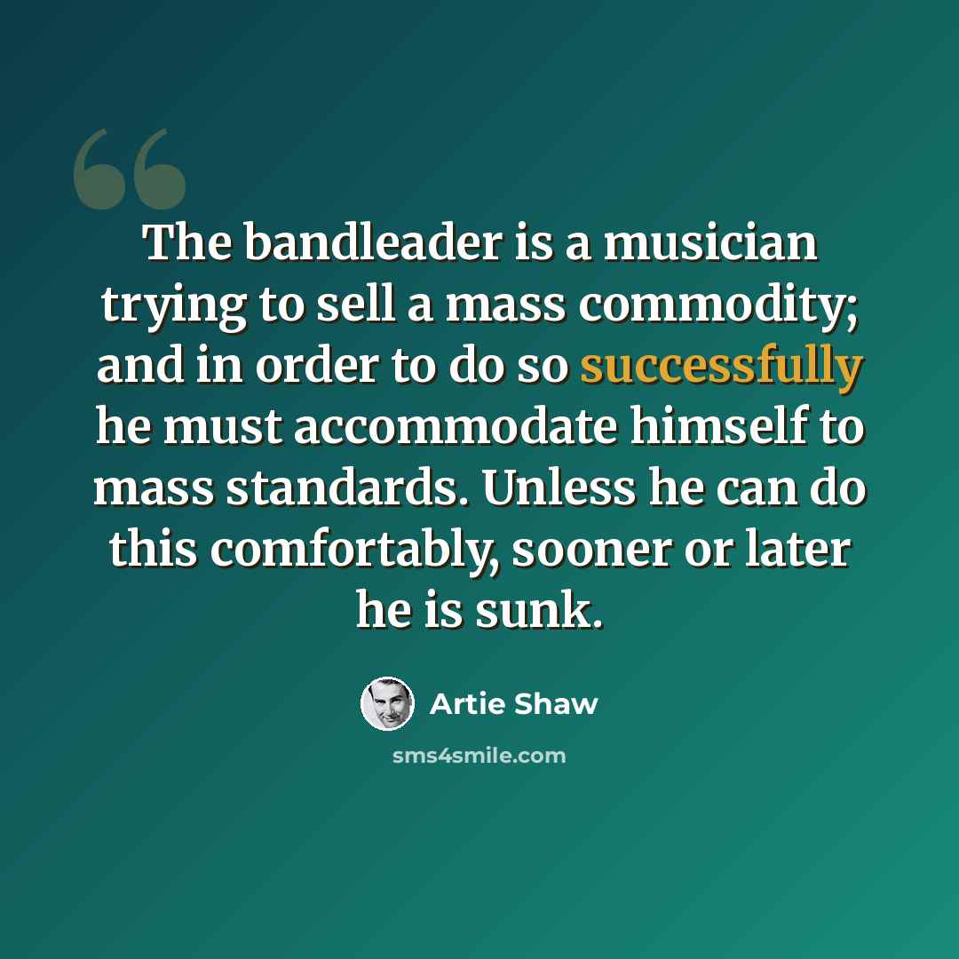 “The bandleader is a musician trying to sell a mass commodity; and in order to do so successfully he must accommodate himself to mass standards. Unless he can do this comfortably, sooner or later he is sunk.” quote by Artie Shaw