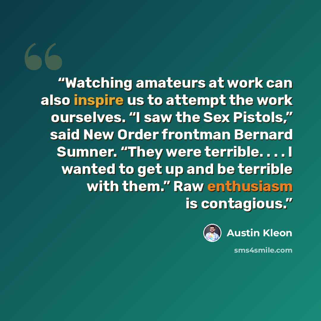 “Watching amateurs at work can also inspire us to attempt the work ourselves. “I saw the Sex Pistols,” said New Order frontman Bernard Sumner. “They were terrible. . . . I wanted to get up and be terrible with them.” Raw enthusiasm is contagious.” quote by Austin Kleon