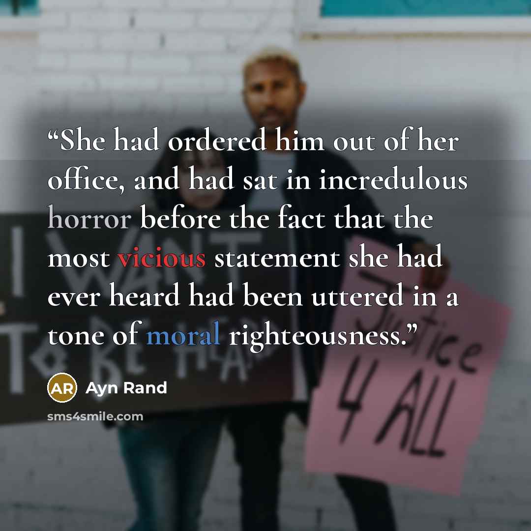 “She had ordered him out of her office, and had sat in incredulous horror before the fact that the most vicious statement she had ever heard had been uttered in a tone of moral righteousness.” quote by Ayn Rand