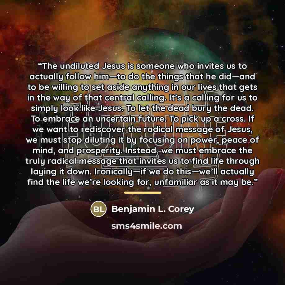 “The undiluted Jesus is someone who invites us to actually follow him—to do the things that he did—and to be willing to set aside anything in our lives that gets in the way of that central calling. It’s a calling for us to simply look like Jesus. To let the dead bury the dead. To embrace an…” quote by Benjamin L. Corey