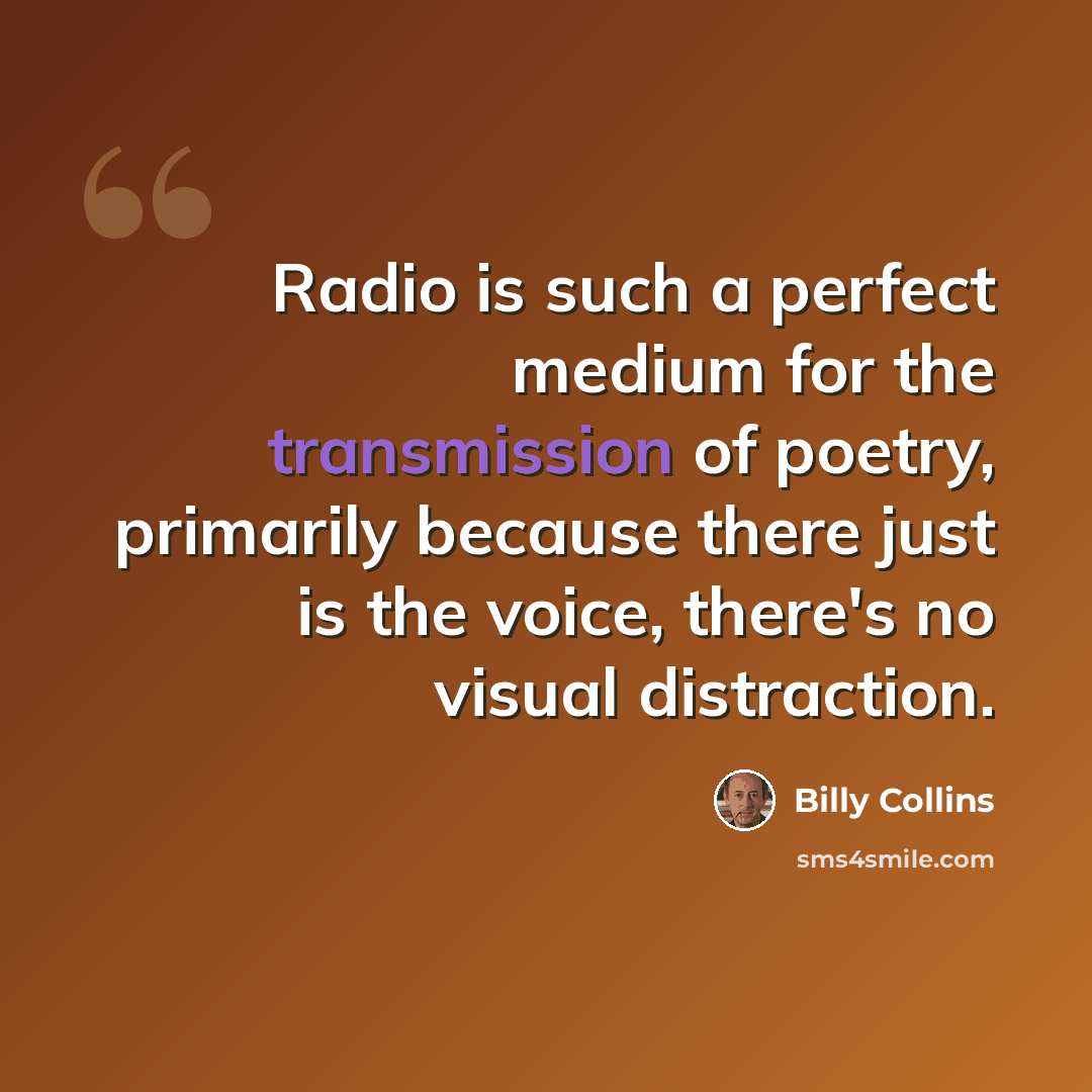“Radio is such a perfect medium for the transmission of poetry, primarily because there just is the voice, there's no visual distraction.” quote by Billy Collins