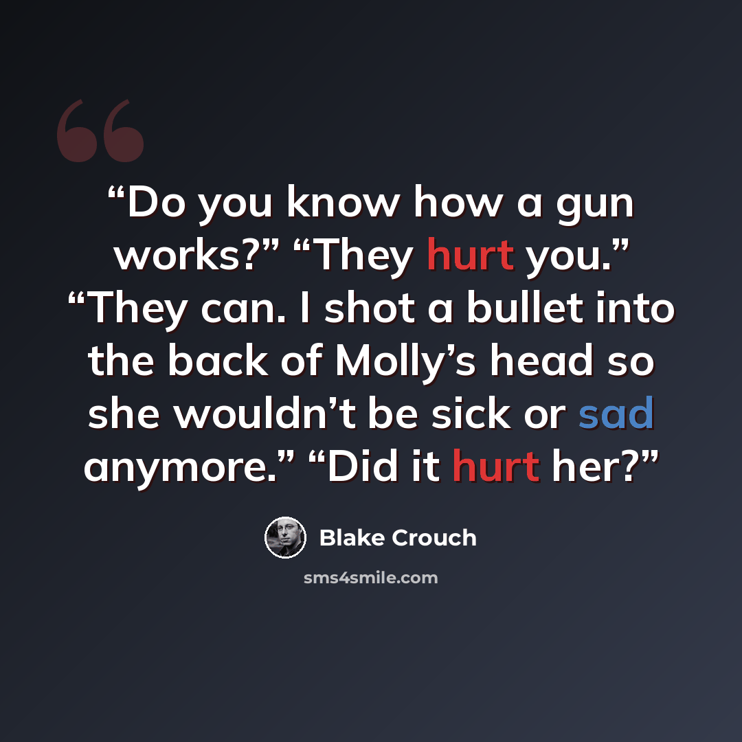 “Do you know how a gun works?” “They hurt you.” “They can. I shot a bullet into the back of Molly’s head so she wouldn’t be sick or sad anymore.” “Did it hurt her?” quote by Blake Crouch