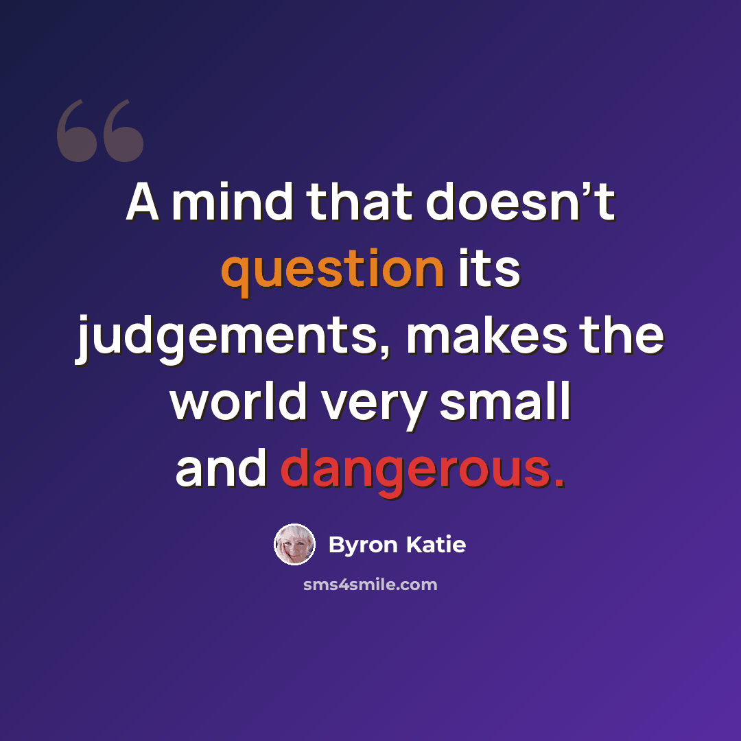 “A mind that doesn't question its judgements, makes the world very small and dangerous.” quote by Byron Katie