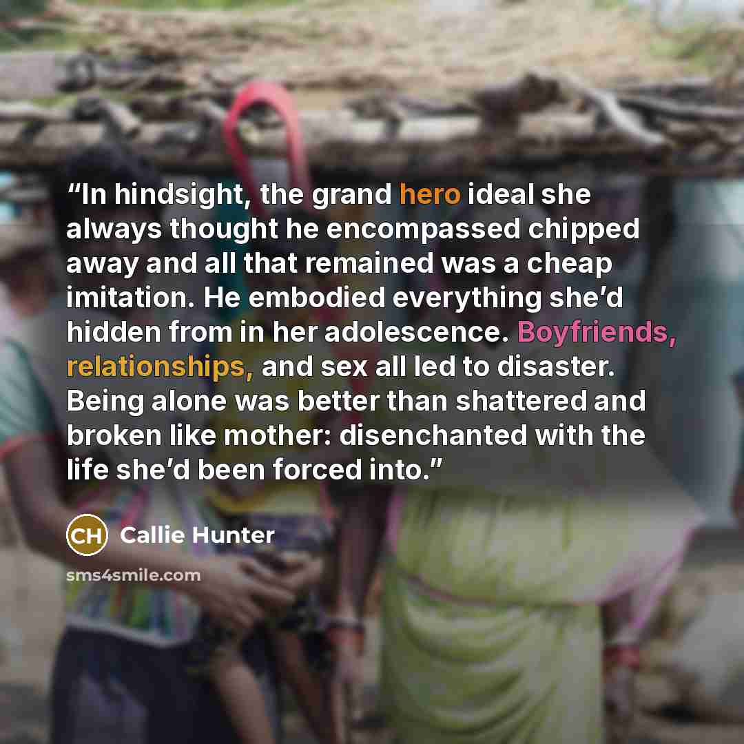 “In hindsight, the grand hero ideal she always thought he encompassed chipped away and all that remained was a cheap imitation. He embodied everything she’d hidden from in her adolescence. Boyfriends, relationships, and sex all led to disaster. Being alone was better than shattered and broken like…” quote by Callie Hunter
