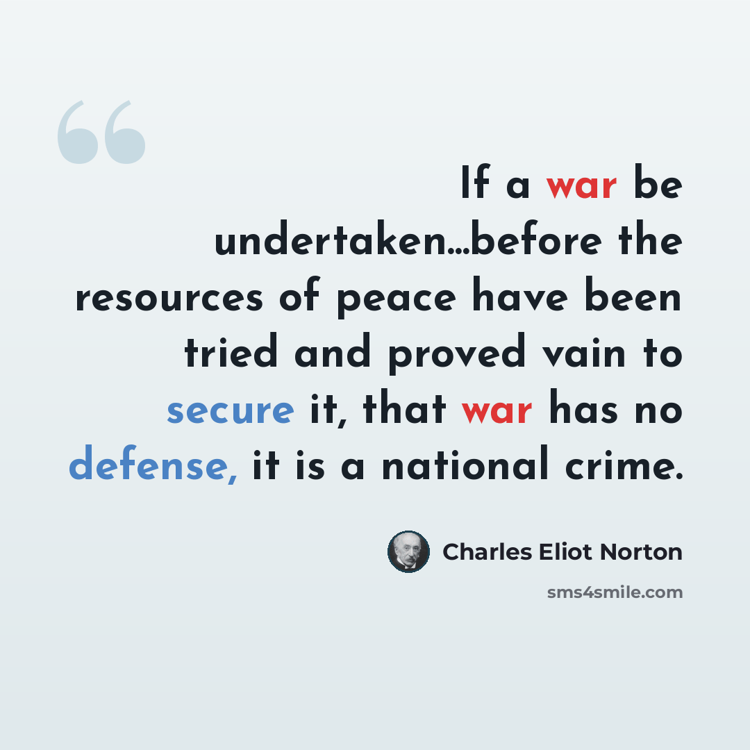 “If a war be undertaken...before the resources of peace have been tried and proved vain to secure it, that war has no defense, it is a national crime.” quote by Charles Eliot Norton
