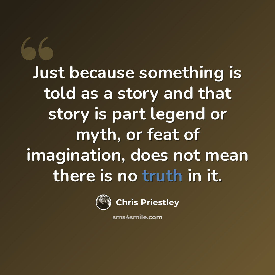 “Just because something is told as a story and that story is part legend or myth, or feat of imagination, does not mean there is no truth in it.” quote by Chris Priestley