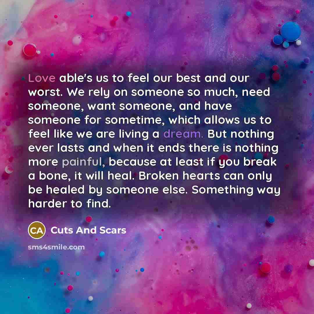 “Love able's us to feel our best and our worst. We rely on someone so much, need someone, want someone, and have someone for sometime, which allows us to feel like we are living a dream. But nothing ever lasts and when it ends there is nothing more painful, because at least if you break a bone, it…” quote by Cuts And Scars