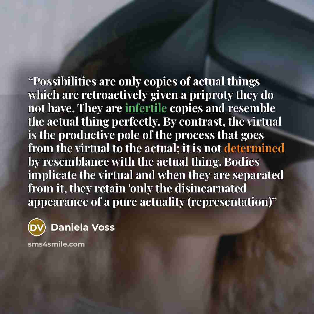 “Possibilities are only copies of actual things which are retroactively given a priproty they do not have. They are infertile copies and resemble the actual thing perfectly. By contrast, the virtual is the productive pole of the process that goes from the virtual to the actual; it is not determined…” quote by Daniela Voss