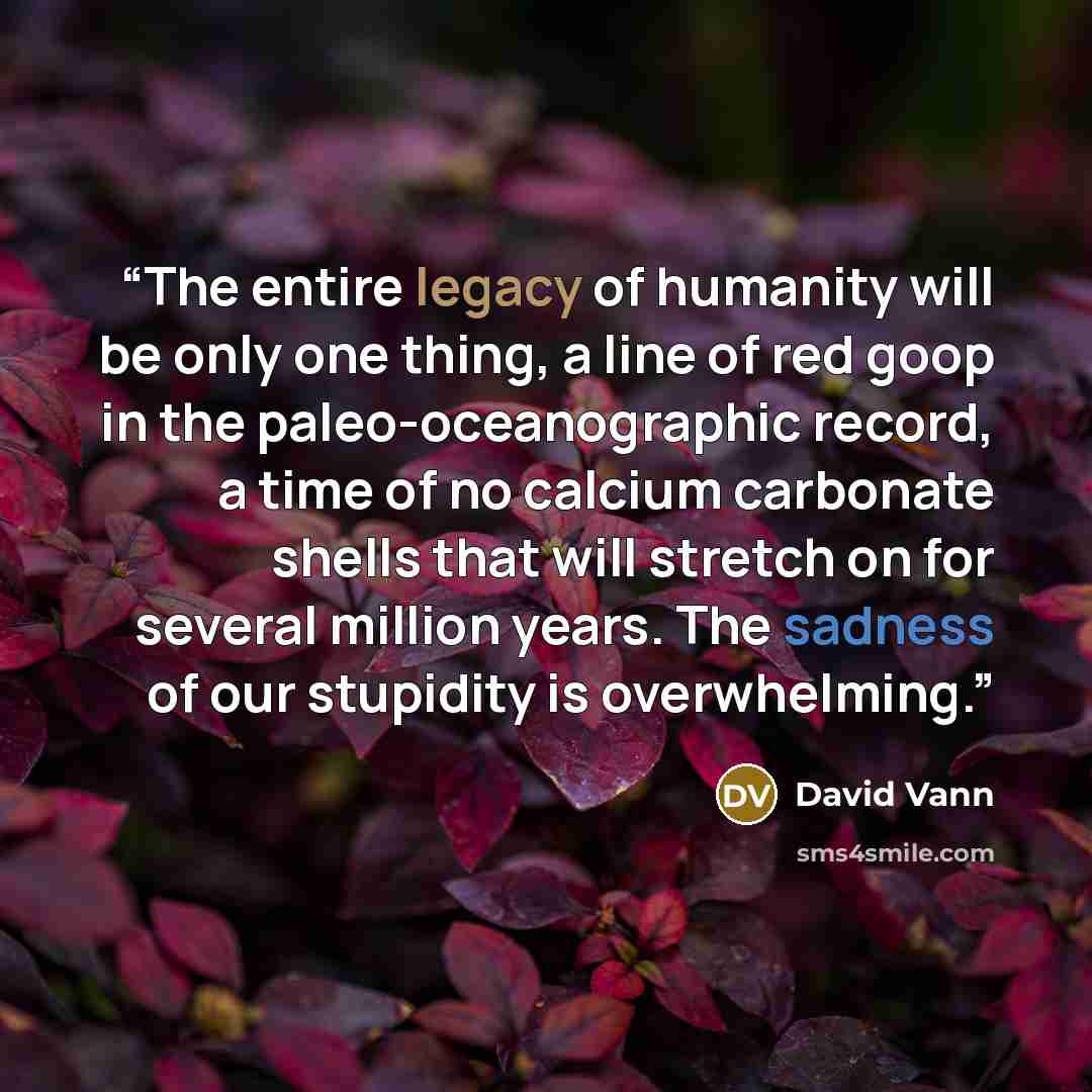 “The entire legacy of humanity will be only one thing, a line of red goop in the paleo-oceanographic record, a time of no calcium carbonate shells that will stretch on for several million years. The sadness of our stupidity is overwhelming.” quote by David Vann