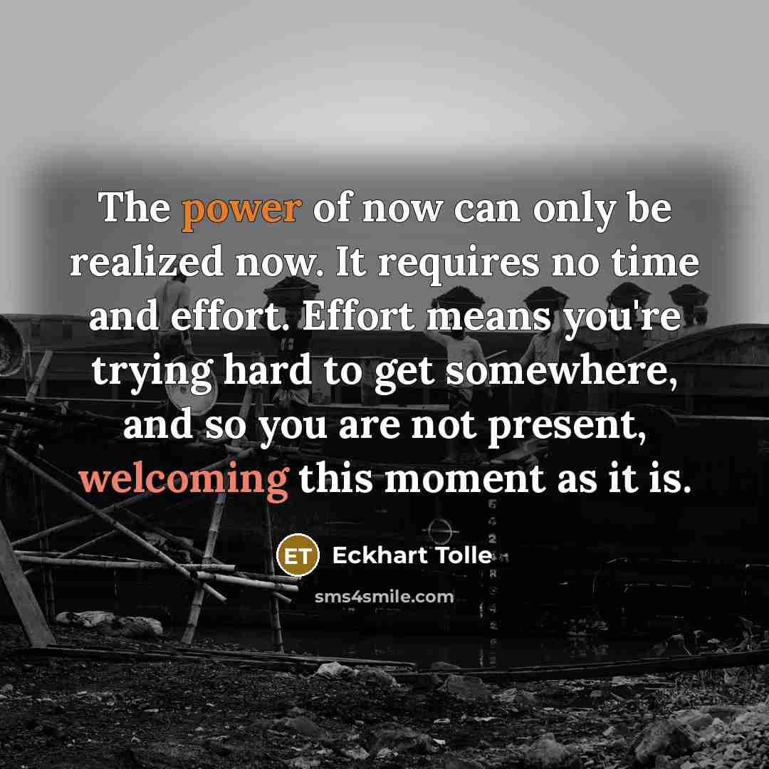 “The power of now can only be realized now. It requires no time and effort. Effort means you're trying hard to get somewhere, and so you are not present, welcoming this moment as it is.” quote by Eckhart Tolle