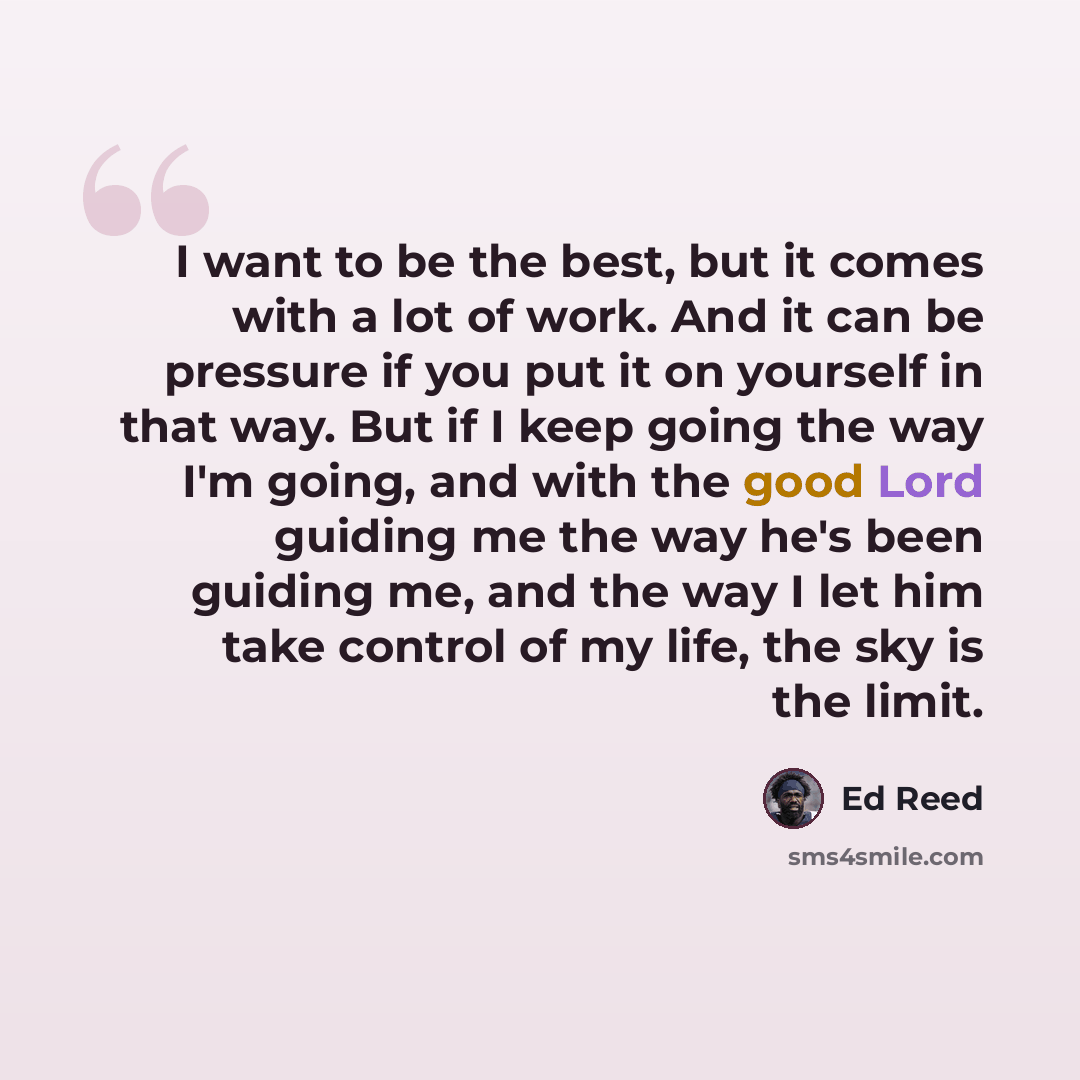 “I want to be the best, but it comes with a lot of work. And it can be pressure if you put it on yourself in that way. But if I keep going the way I'm going, and with the good Lord guiding me the way he's been guiding me, and the way I let him take control of my life, the sky is the limit.” quote by Ed Reed