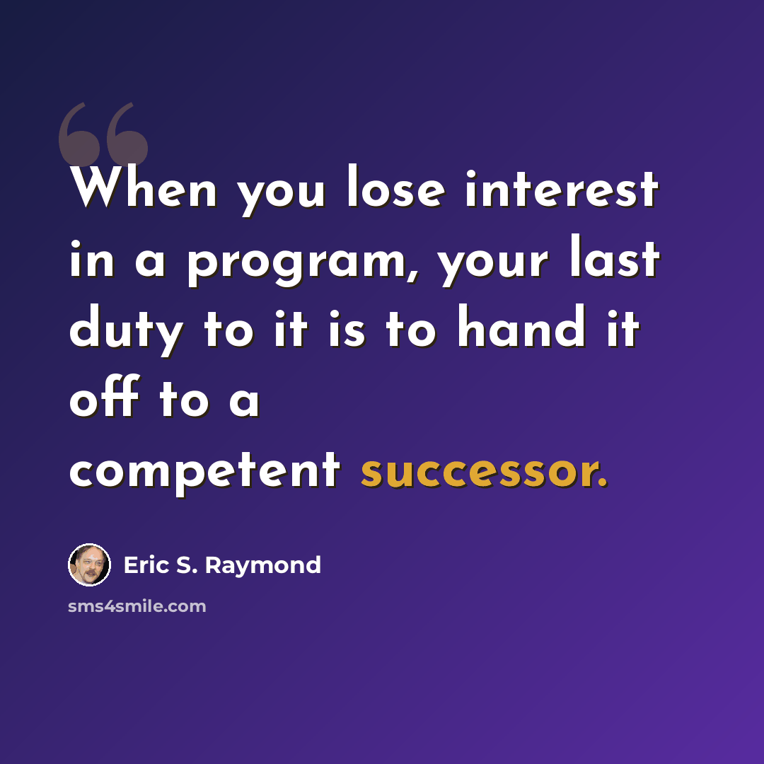 “When you lose interest in a program, your last duty to it is to hand it off to a competent successor.” quote by Eric S. Raymond