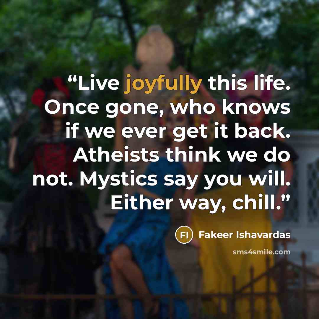 “Live joyfully this life. Once gone, who knows if we ever get it back. Atheists think we do not. Mystics say you will. Either way, chill.” quote by Fakeer Ishavardas
