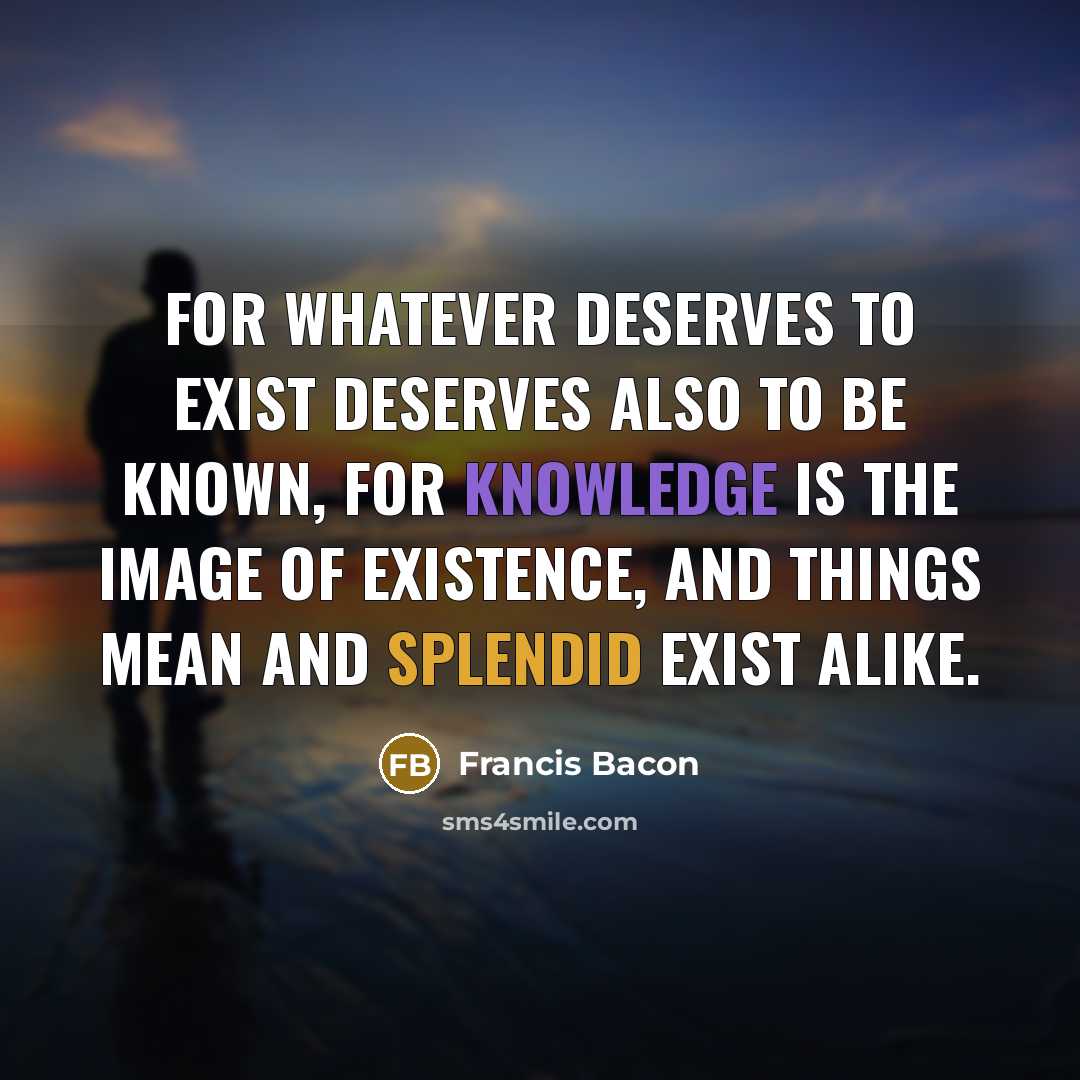 “For whatever deserves to exist deserves also to be known, for knowledge is the image of existence, and things mean and splendid exist alike.” quote by Francis Bacon