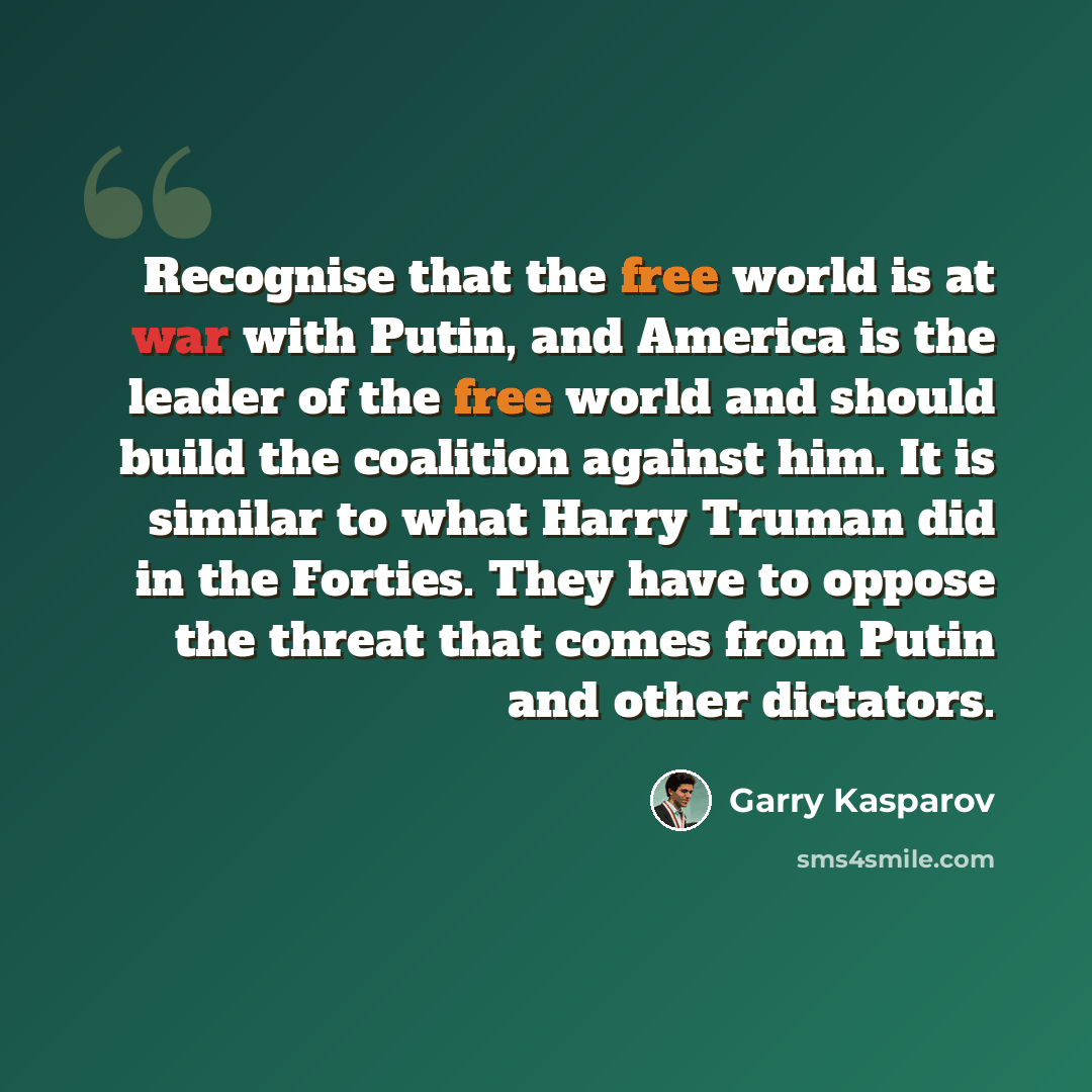 “Recognise that the free world is at war with Putin, and America is the leader of the free world and should build the coalition against him. It is similar to what Harry Truman did in the Forties. They have to oppose the threat that comes from Putin and other dictators.” quote by Garry Kasparov