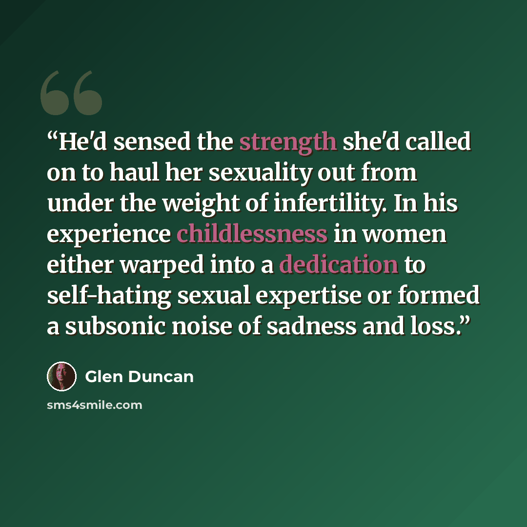 “He'd sensed the strength she'd called on to haul her sexuality out from under the weight of infertility. In his experience childlessness in women either warped into a dedication to self-hating sexual expertise or formed a subsonic noise of sadness and loss.” quote by Glen Duncan