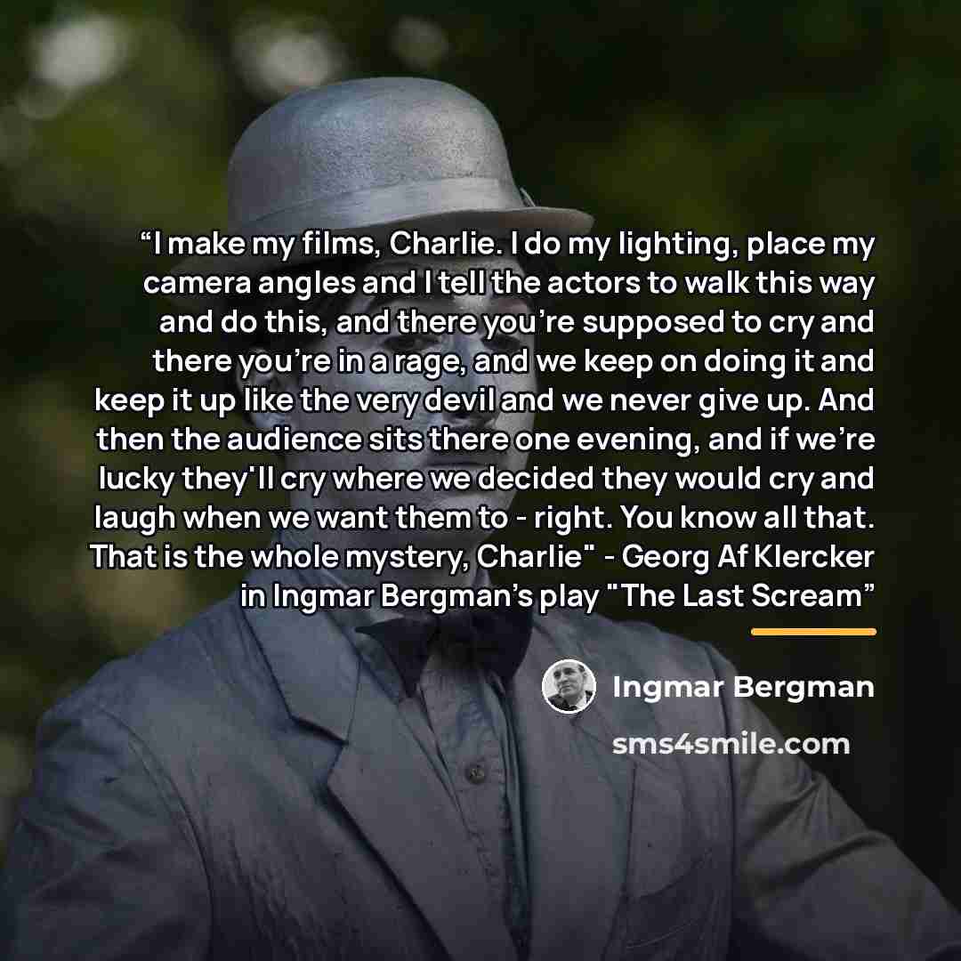“I make my films, Charlie. I do my lighting, place my camera angles and I tell the actors to walk this way and do this, and there you're supposed to cry and there you're in a rage, and we keep on doing it and keep it up like the very devil and we never give up. And then the audience sits there one…” quote by Ingmar Bergman