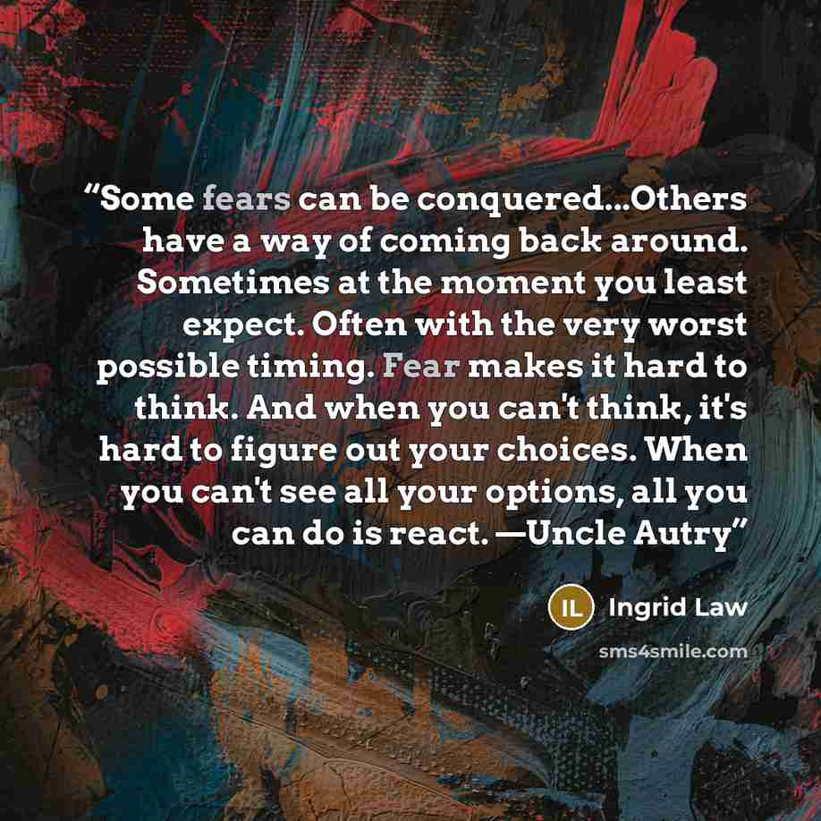 “Some fears can be conquered...Others have a way of coming back around. Sometimes at the moment you least expect. Often with the very worst possible timing. Fear makes it hard to think. And when you can't think, it's hard to figure out your choices. When you can't see all your options, all you can…” quote by Ingrid Law