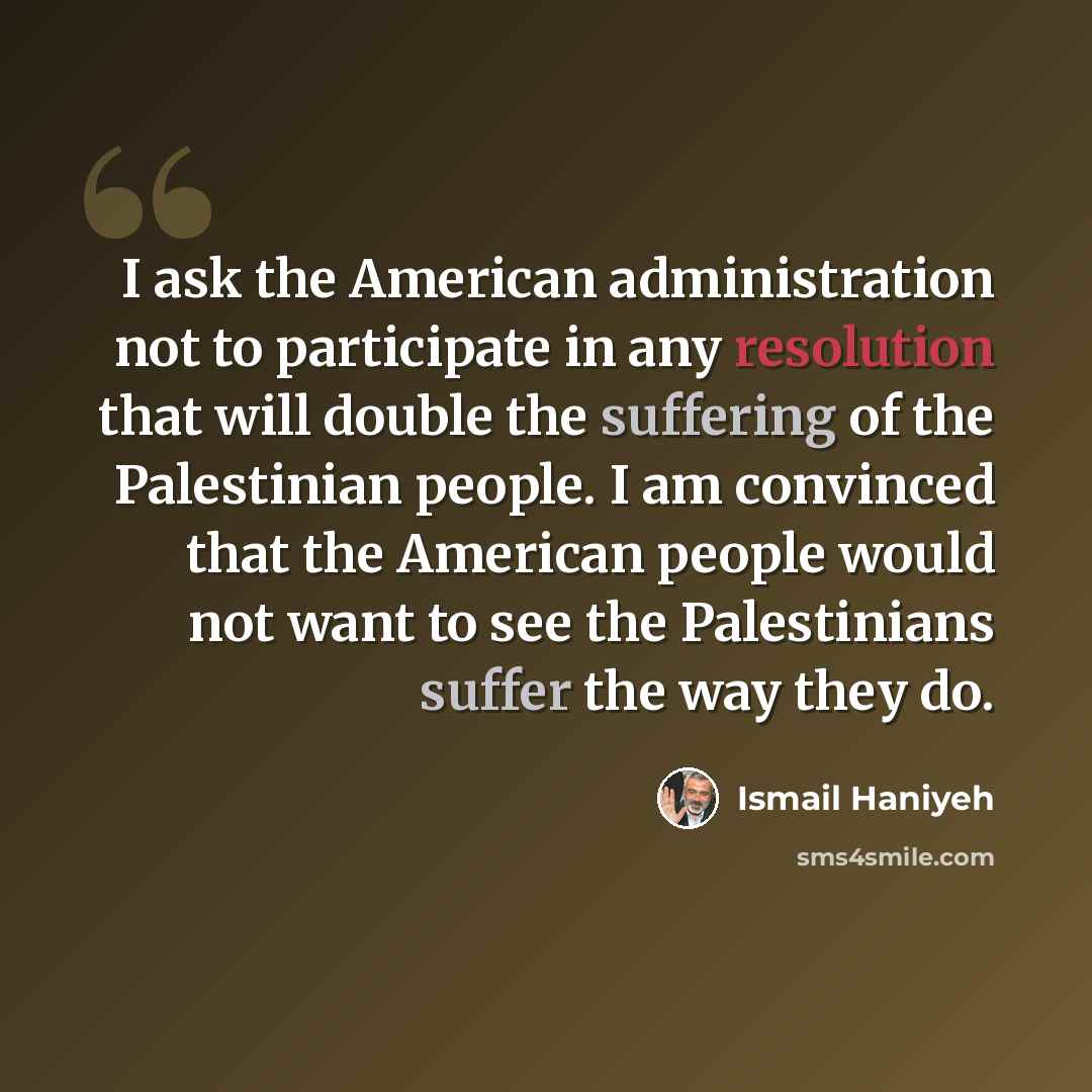 “I ask the American administration not to participate in any resolution that will double the suffering of the Palestinian people. I am convinced that the American people would not want to see the Palestinians suffer the way they do.” quote by Ismail Haniyeh
