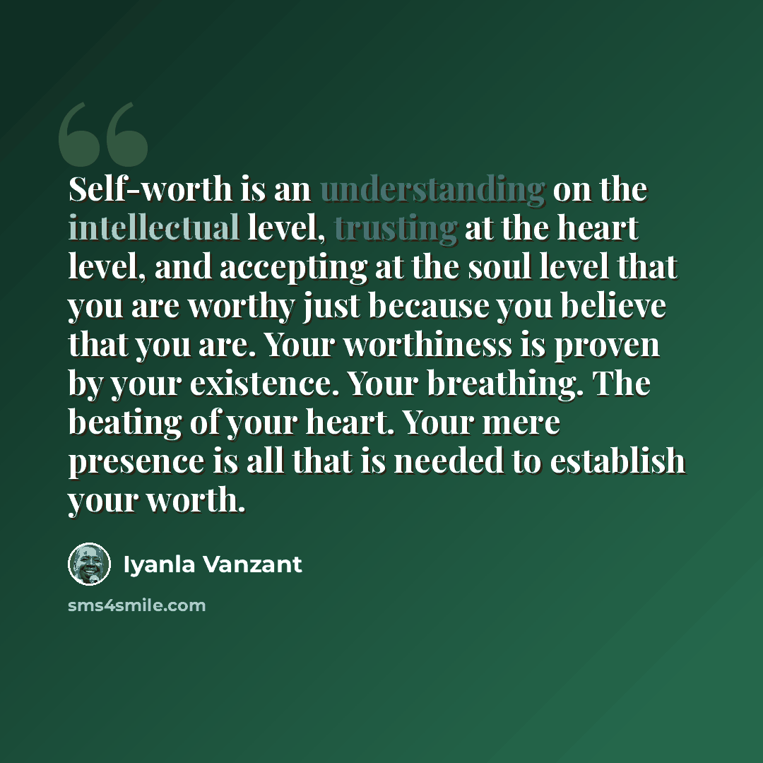 “Self-worth is an understanding on the intellectual level, trusting at the heart level, and accepting at the soul level that you are worthy just because you believe that you are. Your worthiness is proven by your existence. Your breathing. The beating of your heart. Your mere presence is all that…” quote by Iyanla Vanzant