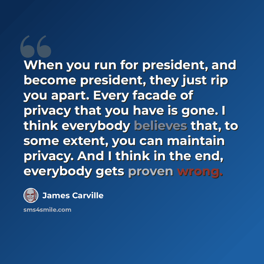 “When you run for president, and become president, they just rip you apart. Every facade of privacy that you have is gone. I think everybody believes that, to some extent, you can maintain privacy. And I think in the end, everybody gets proven wrong.” quote by James Carville