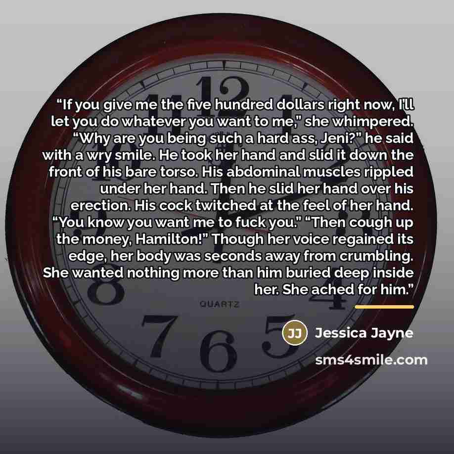 “If you give me the five hundred dollars right now, I’ll let you do whatever you want to me,” she whimpered. “Why are you being such a hard ass, Jeni?” he said with a wry smile. He took her hand and slid it down the front of his bare torso. His abdominal muscles rippled under her hand. Then he slid…” quote by Jessica Jayne