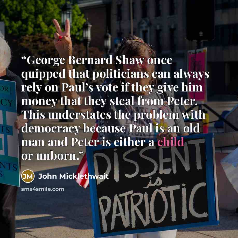 “George Bernard Shaw once quipped that politicians can always rely on Paul’s vote if they give him money that they steal from Peter. This understates the problem with democracy because Paul is an old man and Peter is either a child or unborn.” quote by John Micklethwait