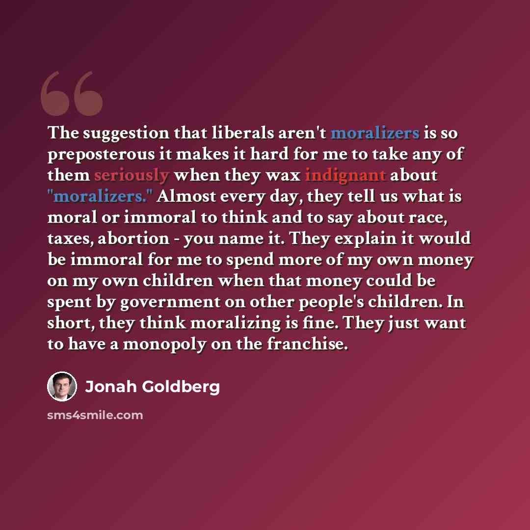 “The suggestion that liberals aren't moralizers is so preposterous it makes it hard for me to take any of them seriously when they wax indignant about "moralizers." Almost every day, they tell us what is moral or immoral to think and to say about race, taxes, abortion - you name it. They explain it…” quote by Jonah Goldberg