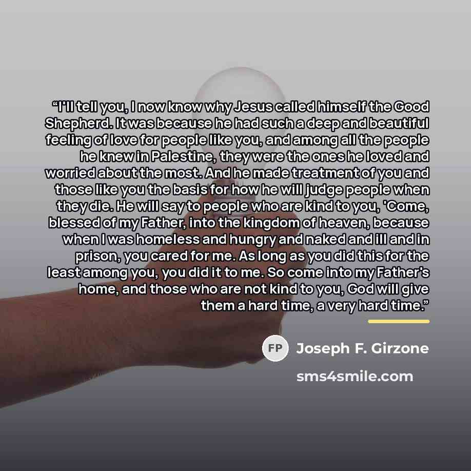 “I'll tell you, I now know why Jesus called himself the Good Shepherd. It was because he had such a deep and beautiful feeling of love for people like you, and among all the people he knew in Palestine, they were the ones he loved and worried about the most. And he made treatment of you and those…” quote by Joseph F. Girzone