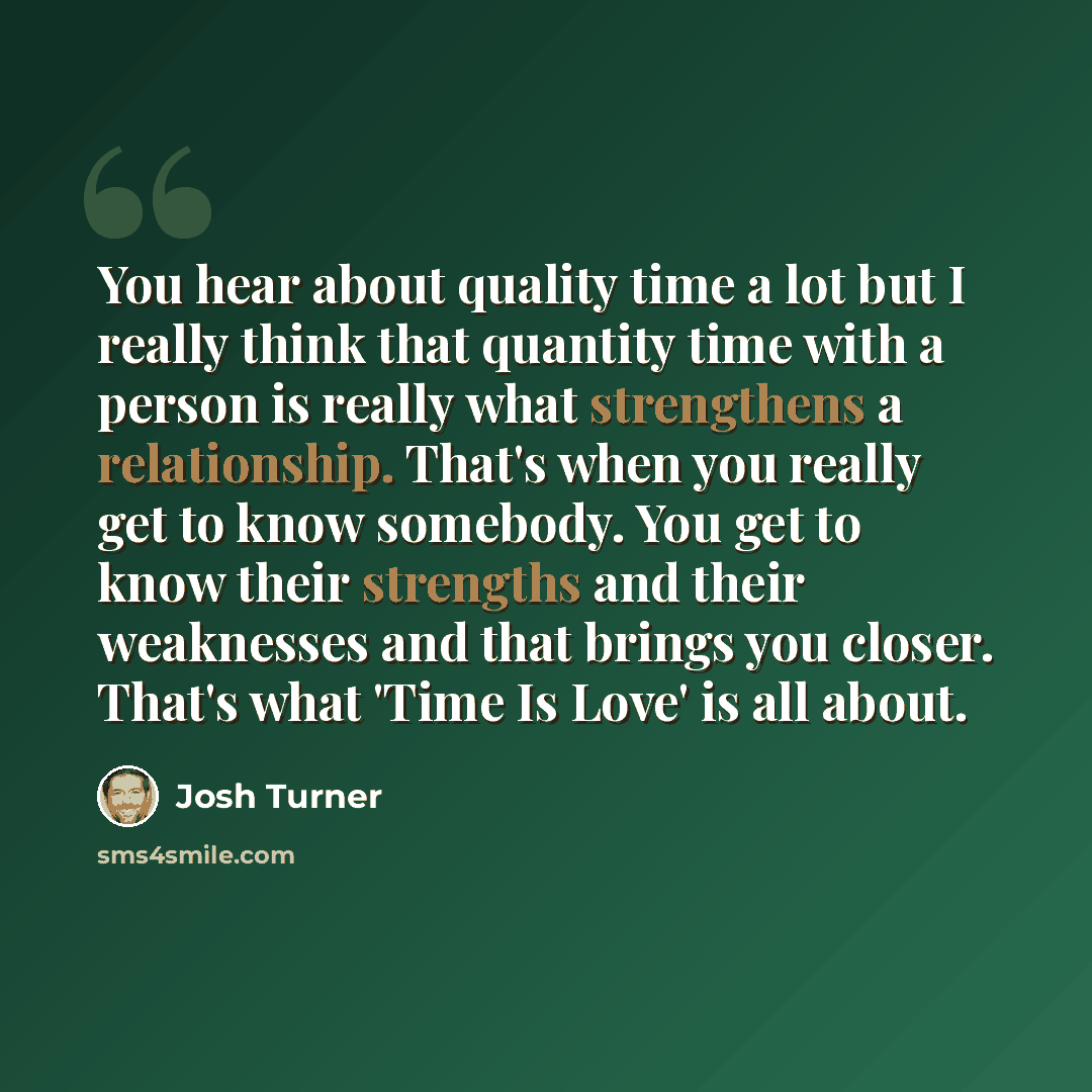 “You hear about quality time a lot but I really think that quantity time with a person is really what strengthens a relationship. That's when you really get to know somebody. You get to know their strengths and their weaknesses and that brings you closer. That's what 'Time Is Love' is all about.” quote by Josh Turner