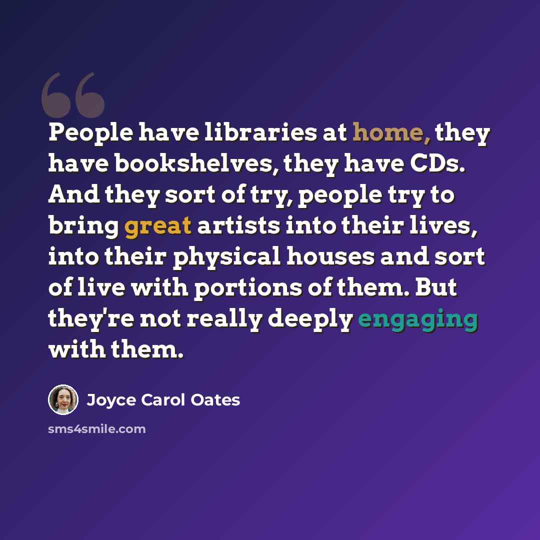 “People have libraries at home, they have bookshelves, they have CDs. And they sort of try, people try to bring great artists into their lives, into their physical houses and sort of live with portions of them. But they're not really deeply engaging with them.” quote by Joyce Carol Oates