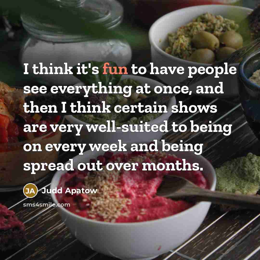 “I think it's fun to have people see everything at once, and then I think certain shows are very well-suited to being on every week and being spread out over months.” quote by Judd Apatow