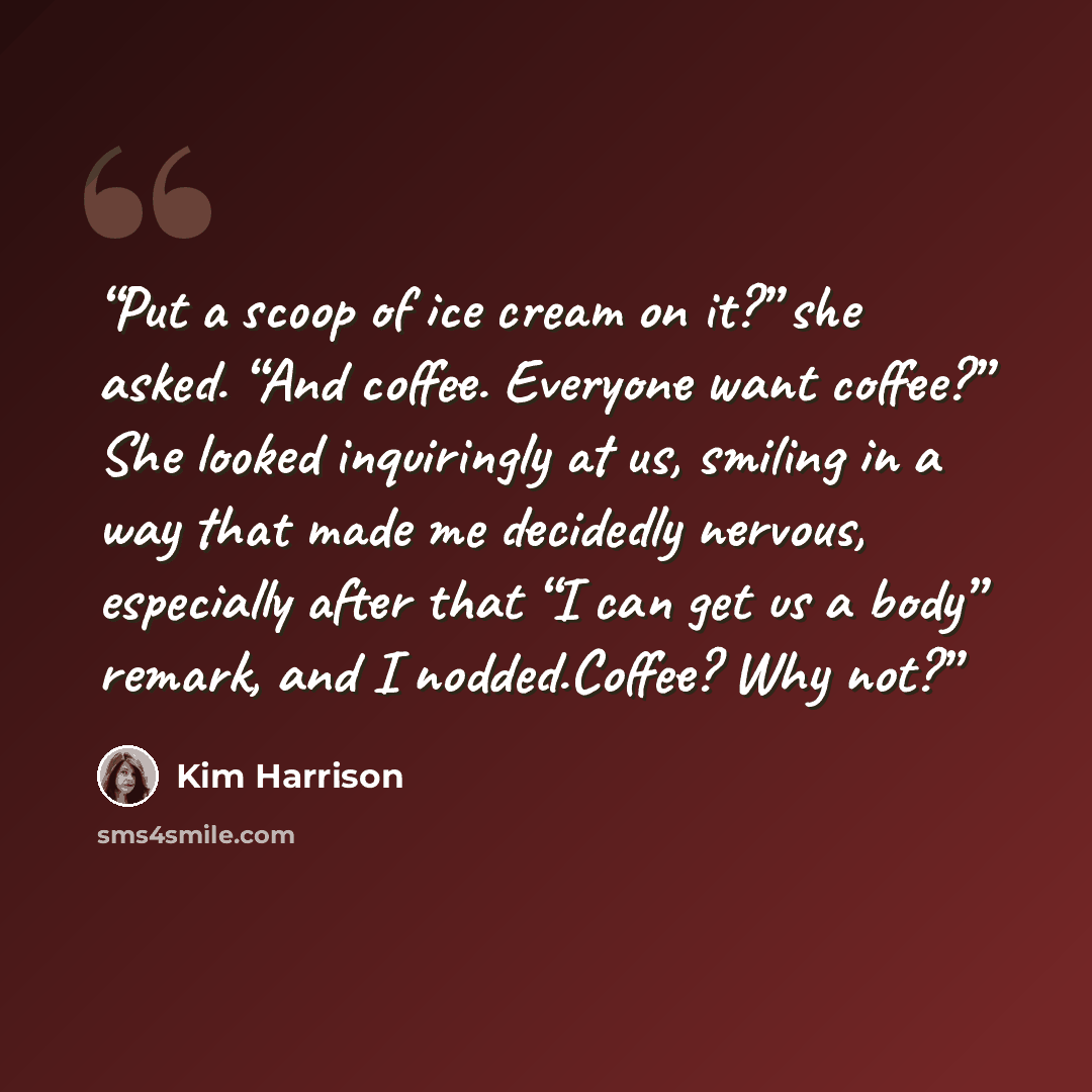“Put a scoop of ice cream on it?” she asked. “And coffee. Everyone want coffee?” She looked inquiringly at us, smiling in a way that made me decidedly nervous, especially after that “I can get us a body” remark, and I nodded.Coffee? Why not?” quote by Kim Harrison