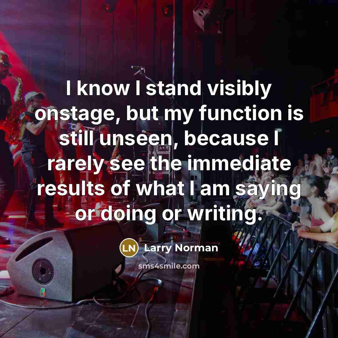 “I know I stand visibly onstage, but my function is still unseen, because I rarely see the immediate results of what I am saying or doing or writing.” quote by Larry Norman