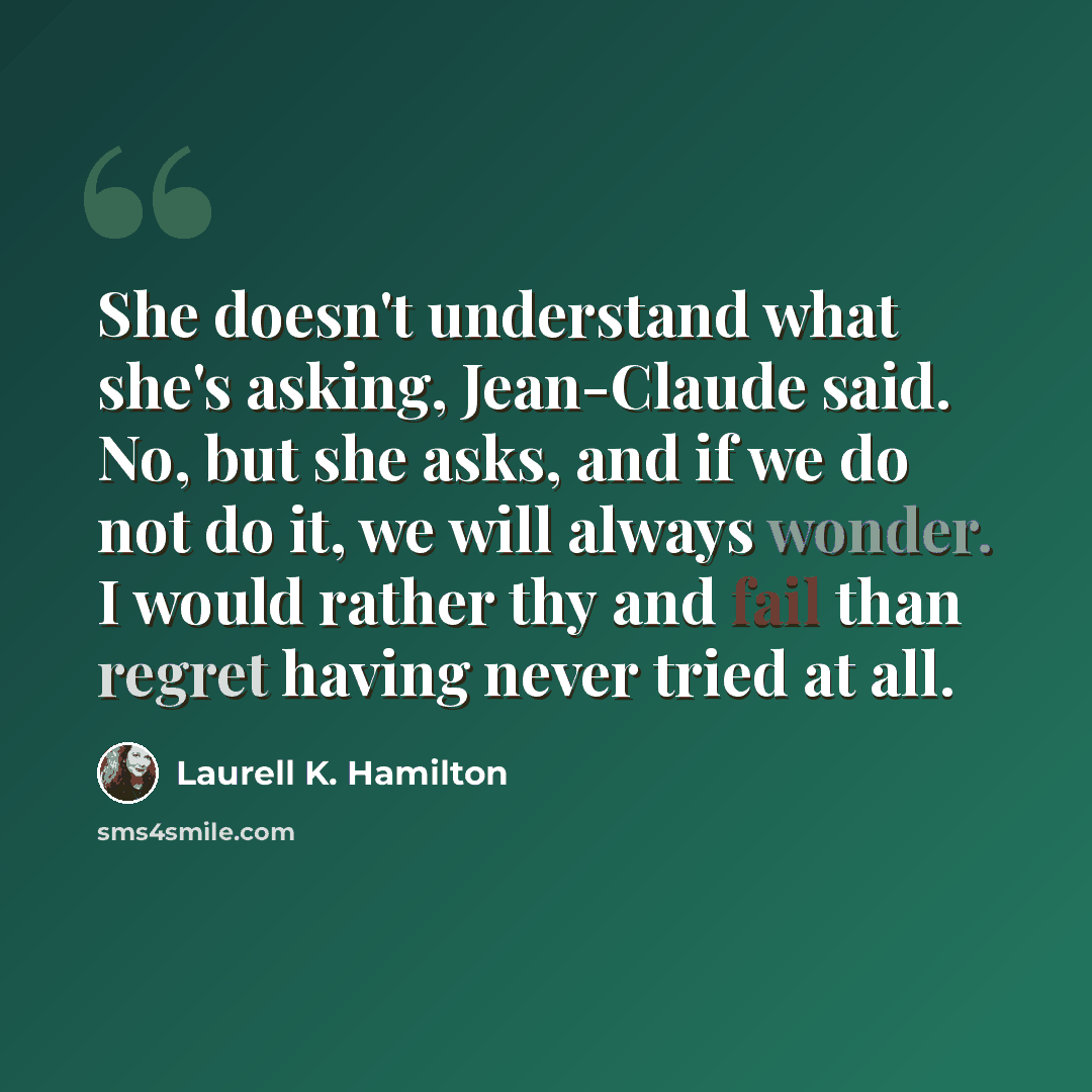 “She doesn't understand what she's asking, Jean-Claude said. No, but she asks, and if we do not do it, we will always wonder. I would rather thy and fail than regret having never tried at all.” quote by Laurell K. Hamilton