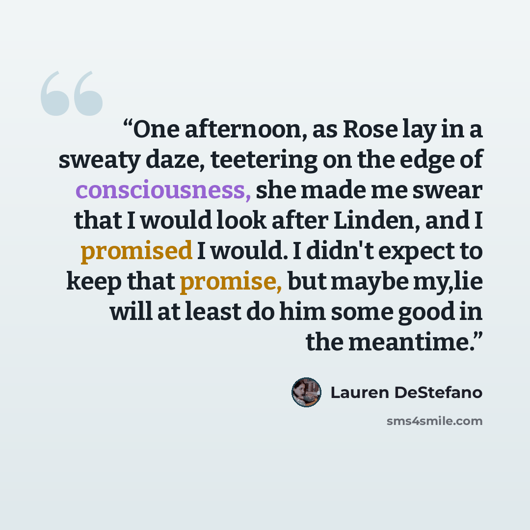 “One afternoon, as Rose lay in a sweaty daze, teetering on the edge of consciousness, she made me swear that I would look after Linden, and I promised I would. I didn't expect to keep that promise, but maybe my,lie will at least do him some good in the meantime.” quote by Lauren Destefano