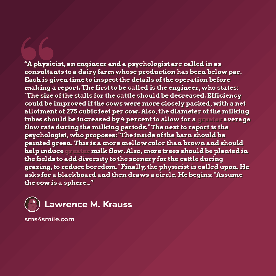 “A physicist, an engineer and a psychologist are called in as consultants to a dairy farm whose production has been below par. Each is given time to inspect the details of the operation before making a report. The first to be called is the engineer, who states: "The size of the stalls for the…” quote by Lawrence M. Krauss