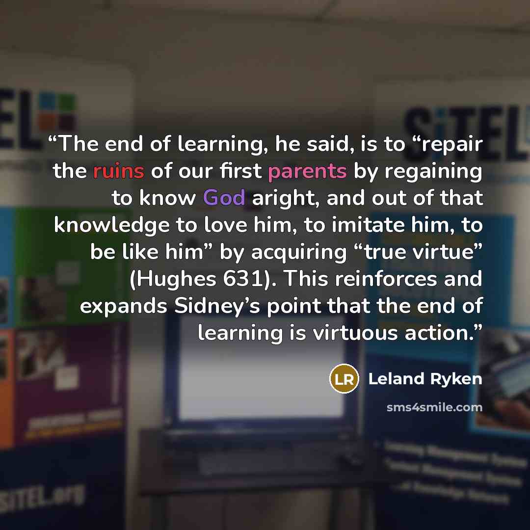 “The end of learning, he said, is to “repair the ruins of our first parents by regaining to know God aright, and out of that knowledge to love him, to imitate him, to be like him” by acquiring “true virtue” (Hughes 631). This reinforces and expands Sidney’s point that the end of learning is…” quote by Leland Ryken