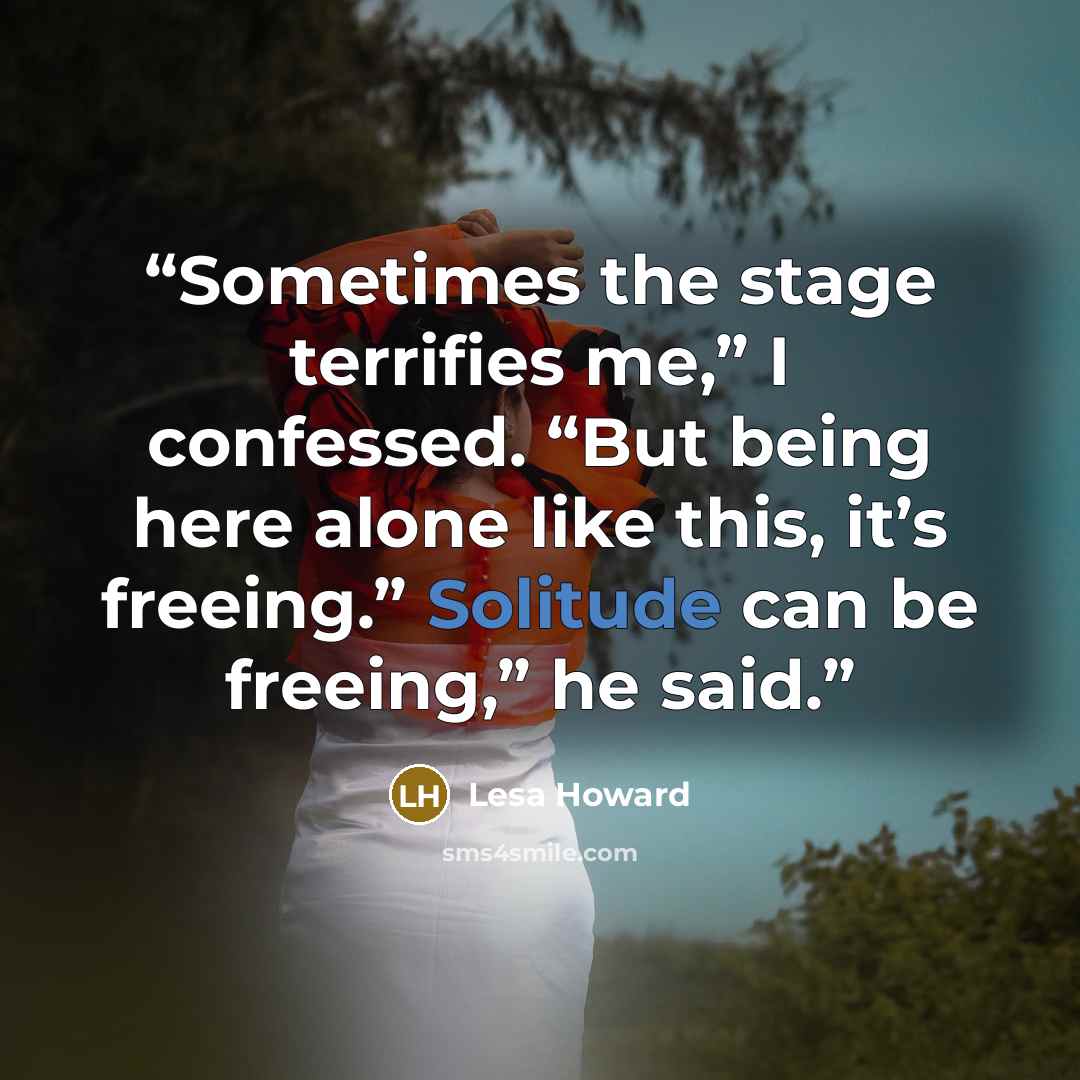 “Sometimes the stage terrifies me,” I confessed. “But being here alone like this, it’s freeing.” Solitude can be freeing,” he said.” quote by Lesa Howard