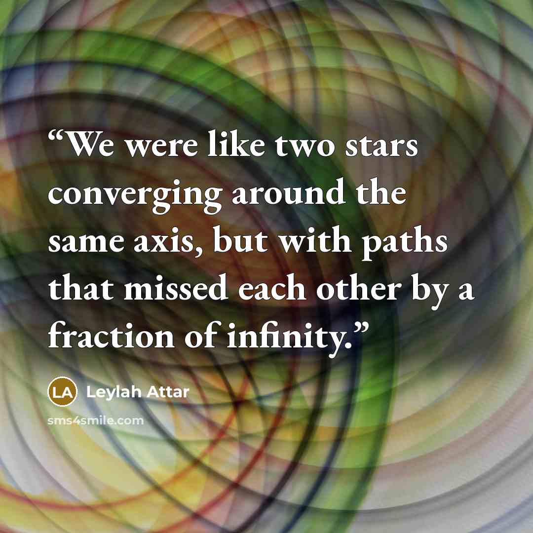 “We were like two stars converging around the same axis, but with paths that missed each other by a fraction of infinity.” quote by Leylah Attar