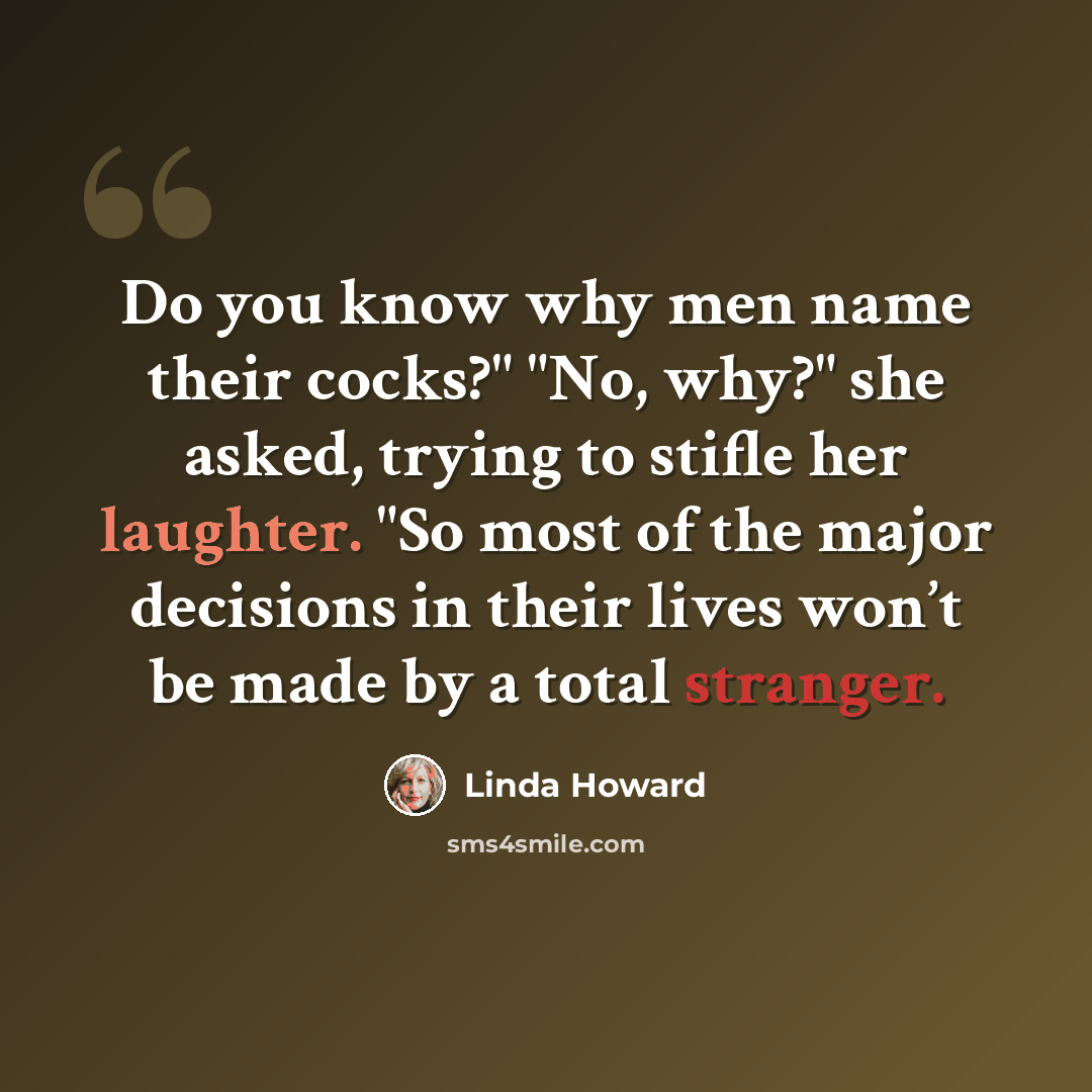 “Do you know why men name their cocks?" "No, why?" she asked, trying to stifle her laughter. "So most of the major decisions in their lives won’t be made by a total stranger.” quote by Linda Howard