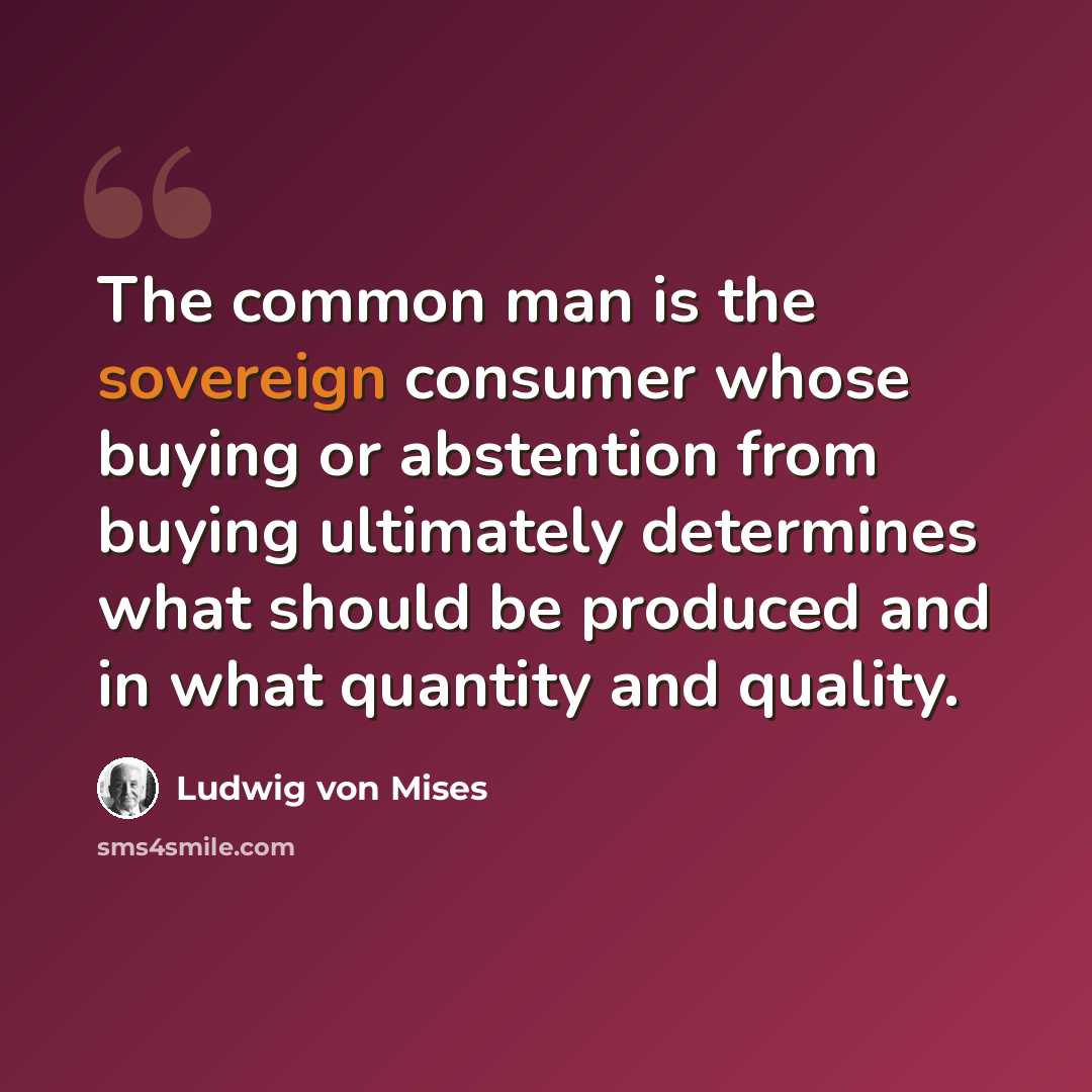 “The common man is the sovereign consumer whose buying or abstention from buying ultimately determines what should be produced and in what quantity and quality.” quote by Ludwig von Mises