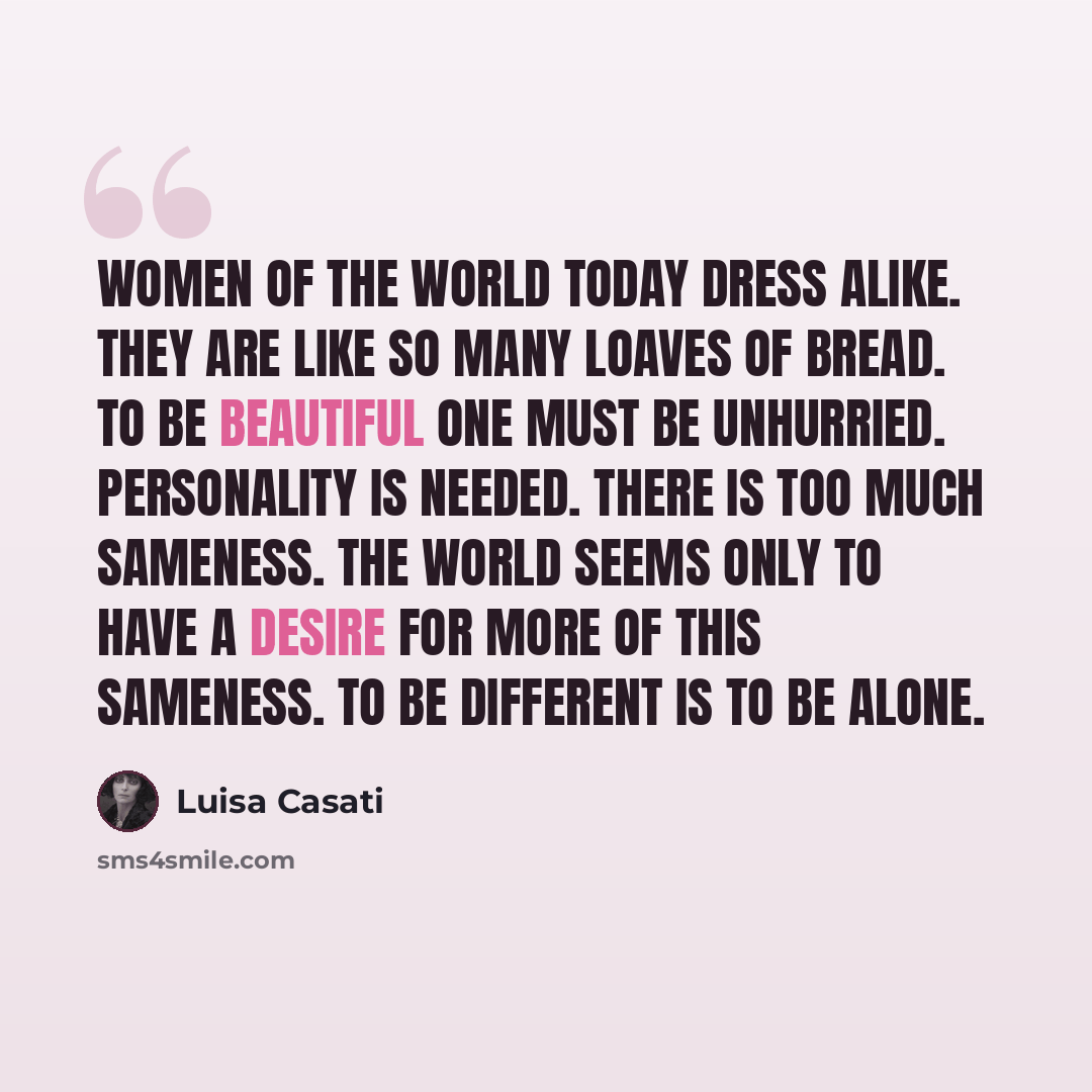 “Women of the world today dress alike. They are like so many loaves of bread. To be beautiful one must be unhurried. Personality is needed. There is too much sameness. The world seems only to have a desire for more of this sameness. To be different is to be alone.” quote by Luisa Casati