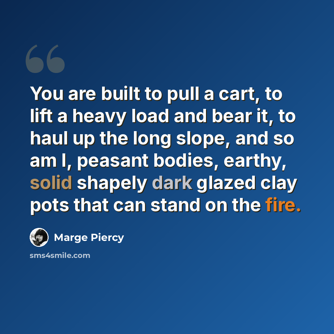 “You are built to pull a cart, to lift a heavy load and bear it, to haul up the long slope, and so am I, peasant bodies, earthy, solid shapely dark glazed clay pots that can stand on the fire.” quote by Marge Piercy