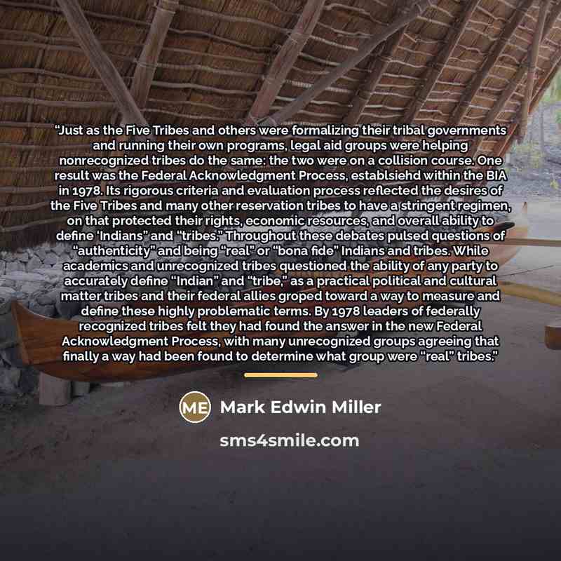 “Just as the Five Tribes and others were formalizing their tribal governments and running their own programs, legal aid groups were helping nonrecognized tribes do the same: the two were on a collision course. One result was the Federal Acknowledgment Process, establsiehd within the BIA in 1978…” quote by Mark Edwin Miller
