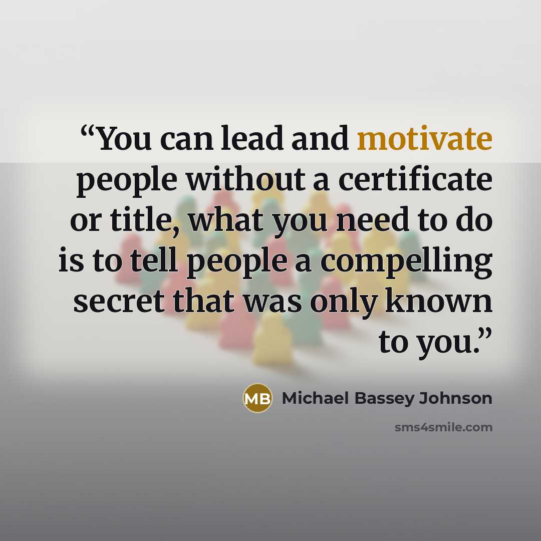 “You can lead and motivate people without a certificate or title, what you need to do is to tell people a compelling secret that was only known to you.” quote by Michael Bassey Johnson