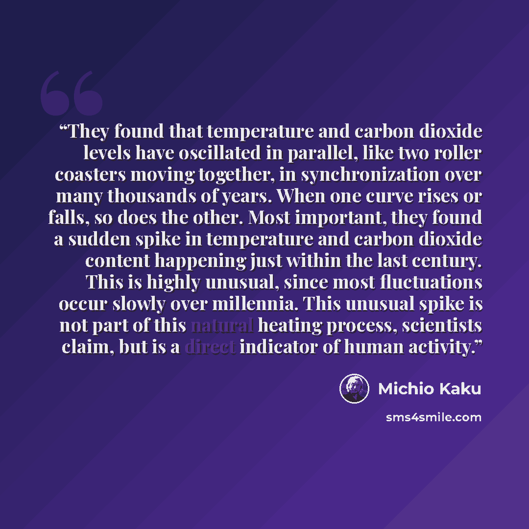 “They found that temperature and carbon dioxide levels have oscillated in parallel, like two roller coasters moving together, in synchronization over many thousands of years. When one curve rises or falls, so does the other. Most important, they found a sudden spike in temperature and carbon…” quote by Michio Kaku